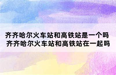 齐齐哈尔火车站和高铁站是一个吗 齐齐哈尔火车站和高铁站在一起吗